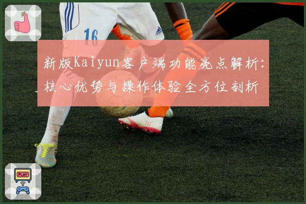 新版Kaiyun客户端功能亮点解析：核心优势与操作体验全方位剖析