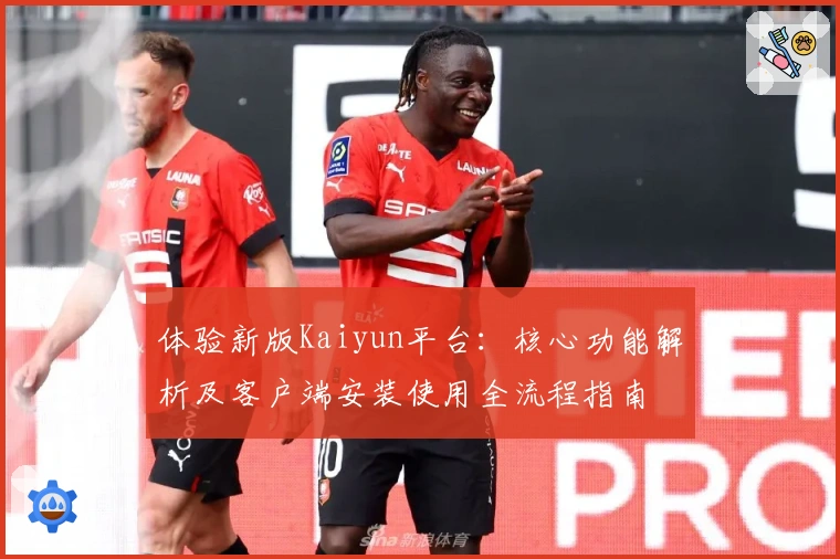体验新版Kaiyun平台：核心功能解析及客户端安装使用全流程指南