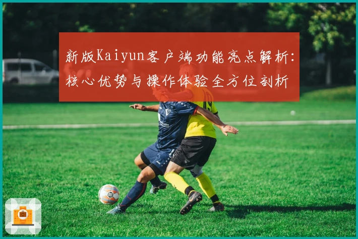 新版Kaiyun客户端功能亮点解析：核心优势与操作体验全方位剖析